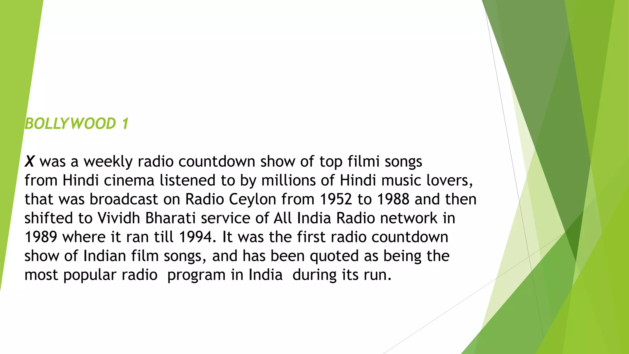 BOLLYWOOD 1
X was a weekly radio countdown show of top filmi songs
from Hindi cinema listened to by millions of Hindi music lovers,
that was broadcast on Radio Ceylon from 1952 to 1988 and then
shifted to Vividh Bharati service of All India Radio network in
1989 where it ran till 1994. It was the first radio countdown
show of Indian film songs, and has been quoted as being the
most popular radio program in India during its run.
 