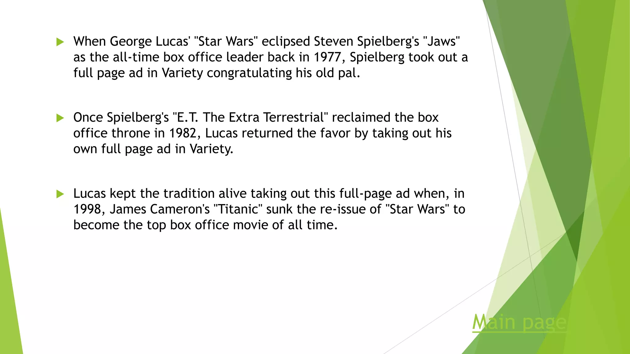  When George Lucas' "Star Wars" eclipsed Steven Spielberg's "Jaws"
as the all-time box office leader back in 1977, Spielberg took out a
full page ad in Variety congratulating his old pal.
 Once Spielberg's "E.T. The Extra Terrestrial" reclaimed the box
office throne in 1982, Lucas returned the favor by taking out his
own full page ad in Variety.
 Lucas kept the tradition alive taking out this full-page ad when, in
1998, James Cameron's "Titanic" sunk the re-issue of "Star Wars" to
become the top box office movie of all time.
Main page
 