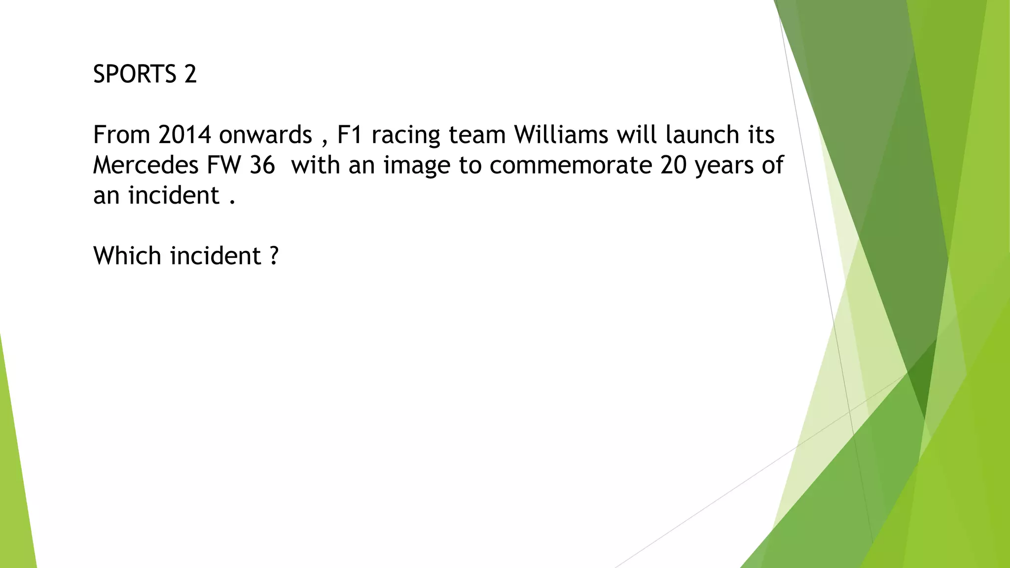 SPORTS 2
From 2014 onwards , F1 racing team Williams will launch its
Mercedes FW 36 with an image to commemorate 20 years of
an incident .
Which incident ?
 