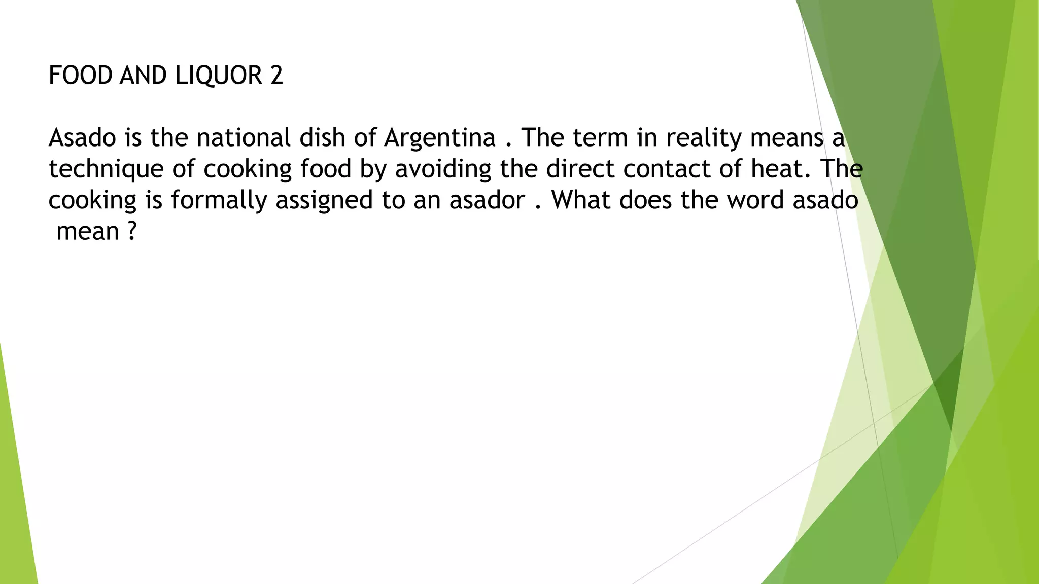 FOOD AND LIQUOR 2
Asado is the national dish of Argentina . The term in reality means a
technique of cooking food by avoiding the direct contact of heat. The
cooking is formally assigned to an asador . What does the word asado
mean ?
 
