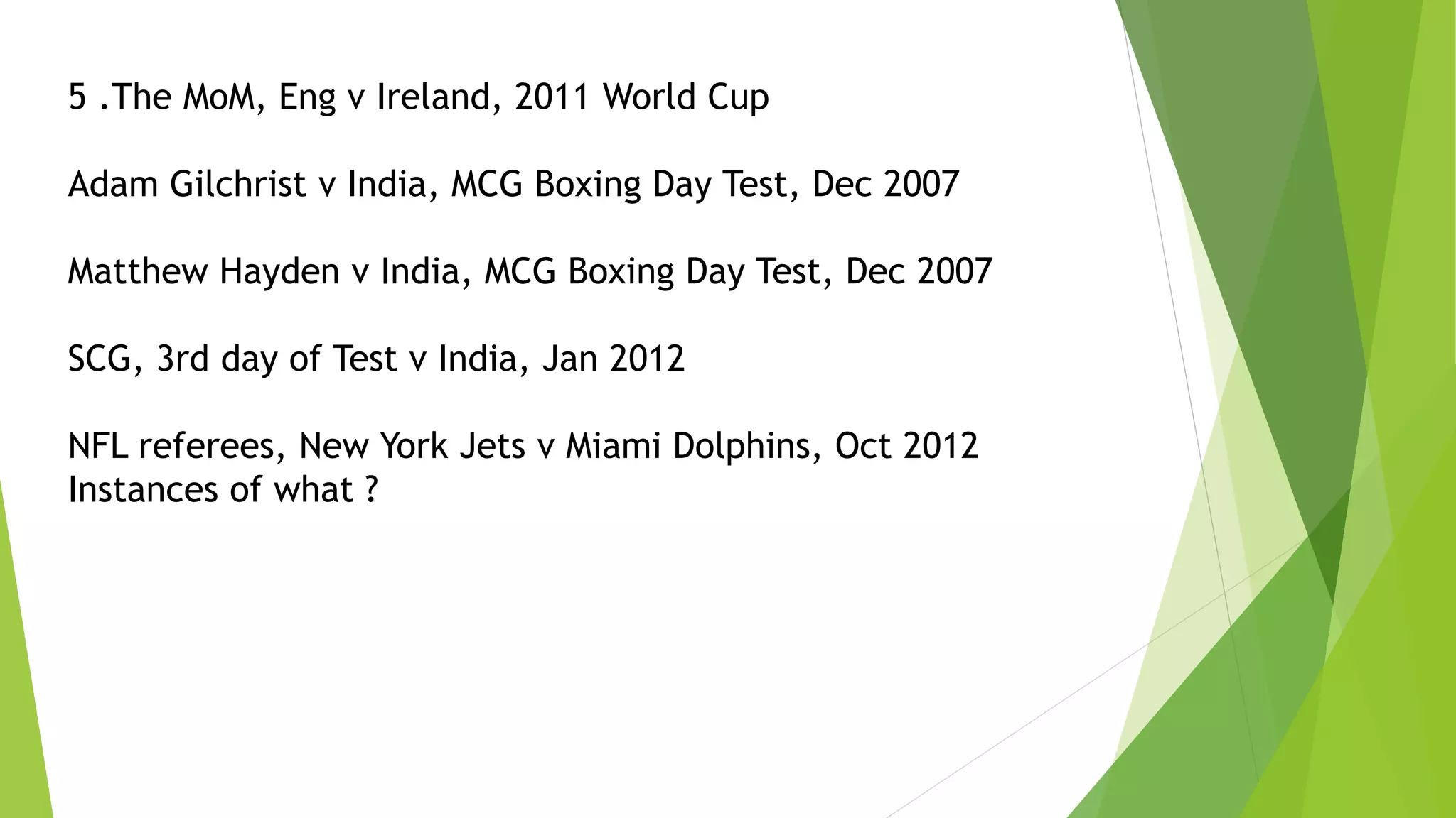 5 .The MoM, Eng v Ireland, 2011 World Cup
Adam Gilchrist v India, MCG Boxing Day Test, Dec 2007
Matthew Hayden v India, MCG Boxing Day Test, Dec 2007
SCG, 3rd day of Test v India, Jan 2012
NFL referees, New York Jets v Miami Dolphins, Oct 2012
Instances of what ?
 