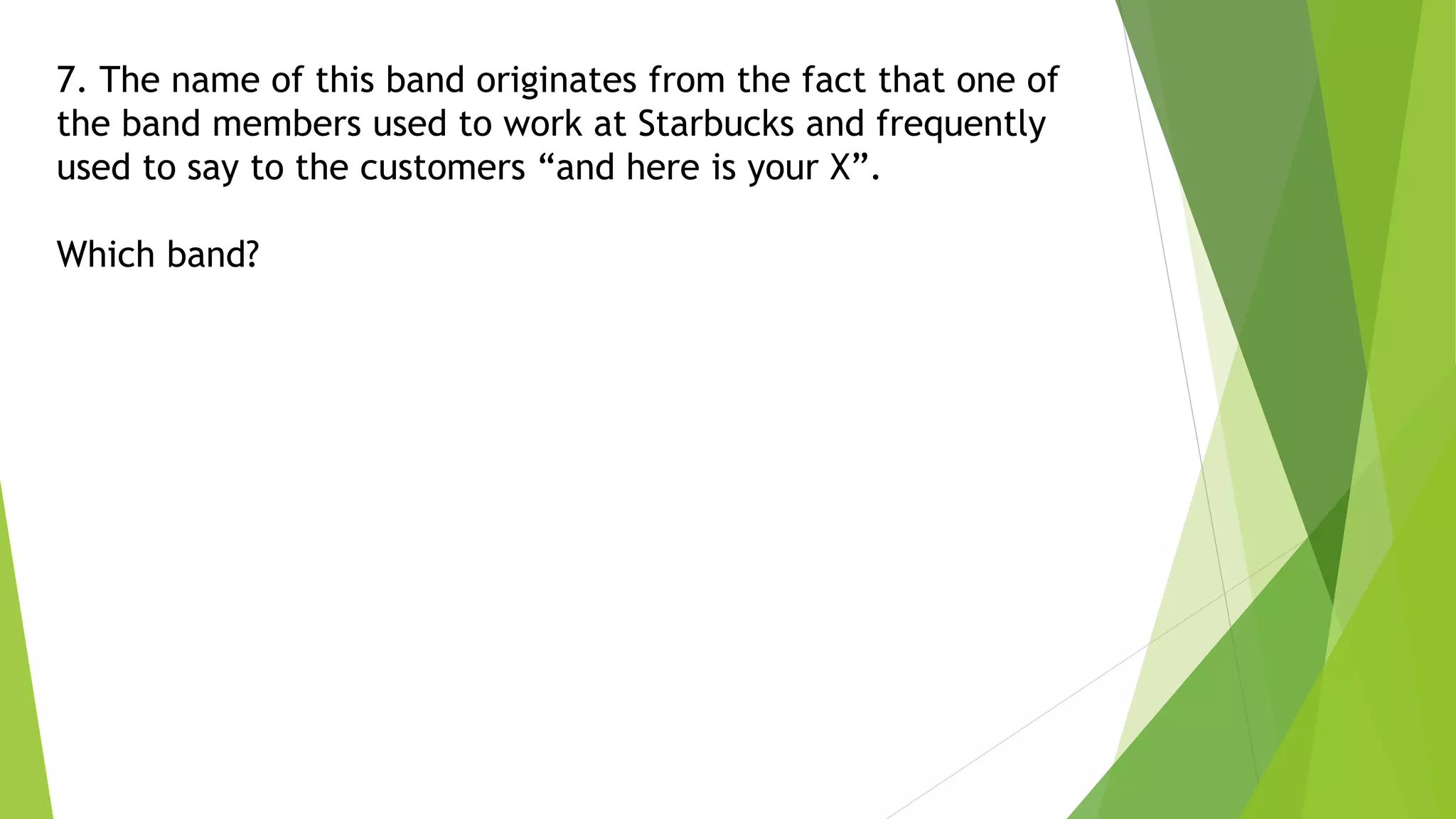 7. The name of this band originates from the fact that one of
the band members used to work at Starbucks and frequently
used to say to the customers “and here is your X”.
Which band?
 