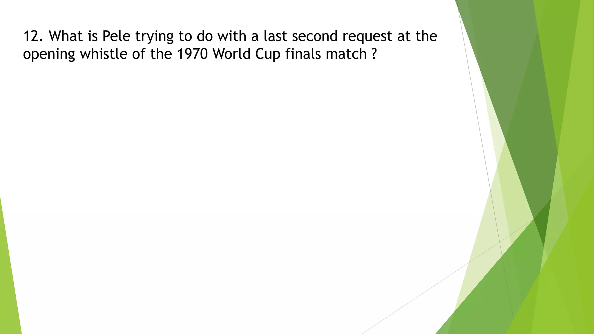 12. What is Pele trying to do with a last second request at the
opening whistle of the 1970 World Cup finals match ?
 