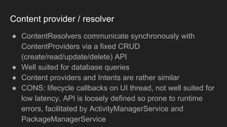 Content provider / resolver
● ContentResolvers communicate synchronously with
ContentProviders via a fixed CRUD
(create/read/update/delete) API
● Well suited for database queries
● Content providers and Intents are rather similar
● CONS: lifecycle callbacks on UI thread, not well suited for
low latency, API is loosely defined so prone to runtime
errors, facilitated by ActivityManagerService and
PackageManagerService
 