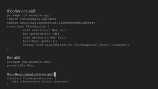 IFooService.aidl:
package com.example.app;
import com.example.app.Bar;
import com.tikal.fooservice.IFooResponseListner;
interface IFooService {
void save(inout Bar bar);
Bar getById(int id);
void delete(in Bar bar);
List<Bar> getAll();
oneway void asyncGetList(in IFooResponseListner listener);
}
Bar.aidl:
package com.example.app;
parcelable Bar;
IFooResponseListener.aidl:
interface IFooResponseListner {
void onResponse(in String response);
}
 