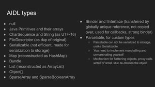 AIDL types
● null
● Java Primitives and their arrays
● CharSequence and String (as UTF-16)
● FileDescriptor (as dup of original)
● Serializable (not efficient, made for
serialization to storage)
● Map (reconstructed as HashMap)
● Bundle
● List (reconstructed as ArrayList)
● Object[]
● SparseArray and SparseBooleanArray
● IBinder and IInterface (transferred by
globally unique reference, not copied
over, used for callbacks, strong binder)
● Parcelable, for custom types
○ Parcelable can not be serialized to storage,
unlike Serializable
○ You need to implement marshalling and
unmarshalling yourself
○ Mechanism for flattening objects, proxy calls
writeToParcel, stub re-creates the object
 