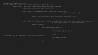 package com.tikal.fooservice;
public interface IFooService extends android.os.IInterface {
public static abstract class Stub extends android.os.Binder
implements com.example.app.IFooService {
…
public static com.example.app.IFooService asInterface(
android.os.IBinder obj) {
…
return new com.example.app.IFooService.Stub.Proxy(obj);
}
…
public boolean onTransact(int code, android.os.Parcel data, android.os.Parcel reply, int
flags) throws android.os.RemoteException {
switch (code) {
…
case TRANSACTION_save: {
…
com.example.app.Bar _arg0;
…
_arg0 =
com.example.app.Bar.CREATOR.createFromParcel(data);
this.save(_arg0);
…
}
…
}
…
}
…
 