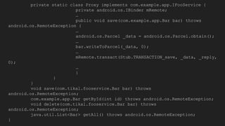 private static class Proxy implements com.example.app.IFooService {
private android.os.IBinder mRemote;
…
public void save(com.example.app.Bar bar) throws
android.os.RemoteException {
…
android.os.Parcel _data = android.os.Parcel.obtain();
…
bar.writeToParcel(_data, 0);
…
mRemote.transact(Stub.TRANSACTION_save, _data, _reply,
0);
…
}
}
}
void save(com.tikal.fooservice.Bar bar) throws
android.os.RemoteException;
com.example.app.Bar getById(int id) throws android.os.RemoteException;
void delete(com.tikal.fooservice.Bar bar) throws
android.os.RemoteException;
java.util.List<Bar> getAll() throws android.os.RemoteException;
}
 