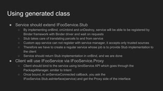 Using generated class
● Service should extend IFooService.Stub
○ By implementing onBind, onUnbind and onDestroy, service will be able to be registered by
Binder framework with Binder driver and wait on requests
○ Stub takes care of translating parcels to and from service
○ Custom app service can not register with service manager, it accepts only trusted sources
○ Therefore we have to create a regular service whose job is to provide Stub implementation to
the client
○ Service should return Stub implementation in onBind, and we are done
● Client will use IFooService via IFooService.Proxy
○ Client should bind to the service using bindService API which goes through the
PackageManager, similar to Intent
○ Once bound, in onServiceConnected callback, you ask the
IFooService.Stub.asInterface(service) and get the Proxy side of the interface
 