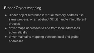 Binder Object mapping
● Binder object reference is virtual memory address if in
same process, or an abstract 32 bit handle if in different
process
● driver maps addresses to and from local addresses
automatically
● driver maintains mapping between local and global
addresses
 