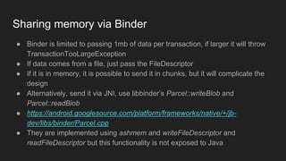 Sharing memory via Binder
● Binder is limited to passing 1mb of data per transaction, if larger it will throw
TransactionTooLargeException
● If data comes from a file, just pass the FileDescriptor
● If it is in memory, it is possible to send it in chunks, but it will complicate the
design
● Alternatively, send it via JNI, use libbinder’s Parcel::writeBlob and
Parcel::readBlob
● https://android.googlesource.com/platform/frameworks/native/+/jb-
dev/libs/binder/Parcel.cpp
● They are implemented using ashmem and writeFileDescriptor and
readFileDescriptor but this functionality is not exposed to Java
 