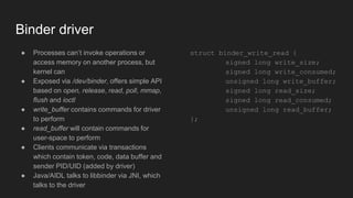 Binder driver
● Processes can’t invoke operations or
access memory on another process, but
kernel can
● Exposed via /dev/binder, offers simple API
based on open, release, read, poll, mmap,
flush and ioctl
● write_buffer contains commands for driver
to perform
● read_buffer will contain commands for
user-space to perform
● Clients communicate via transactions
which contain token, code, data buffer and
sender PID/UID (added by driver)
● Java/AIDL talks to libbinder via JNI, which
talks to the driver
struct binder_write_read {
signed long write_size;
signed long write_consumed;
unsigned long write_buffer;
signed long read_size;
signed long read_consumed;
unsigned long read_buffer;
};
 