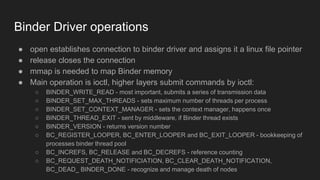 Binder Driver operations
● open establishes connection to binder driver and assigns it a linux file pointer
● release closes the connection
● mmap is needed to map Binder memory
● Main operation is ioctl, higher layers submit commands by ioctl:
○ BINDER_WRITE_READ - most important, submits a series of transmission data
○ BINDER_SET_MAX_THREADS - sets maximum number of threads per process
○ BINDER_SET_CONTEXT_MANAGER - sets the context manager, happens once
○ BINDER_THREAD_EXIT - sent by middleware, if Binder thread exists
○ BINDER_VERSION - returns version number
○ BC_REGISTER_LOOPER, BC_ENTER_LOOPER and BC_EXIT_LOOPER - bookkeeping of
processes binder thread pool
○ BC_INCREFS, BC_RELEASE and BC_DECREFS - reference counting
○ BC_REQUEST_DEATH_NOTIFICIATION, BC_CLEAR_DEATH_NOTIFICATION,
BC_DEAD_ BINDER_DONE - recognize and manage death of nodes
 