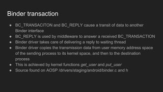 Binder transaction
● BC_TRANSACITON and BC_REPLY cause a transit of data to another
Binder interface
● BC_REPLY is used by middleware to answer a received BC_TRANSACTION
● Binder driver takes care of delivering a reply to waiting thread
● Binder driver copies the transmission data from user memory address space
of the sending process to its kernel space, and then to the destination
process
● This is achieved by kernel functions get_user and put_user
● Source found on AOSP /drivers/staging/android/binder.c and h
 