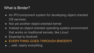 What is Binder?
● An IPC/component system for developing object oriented
OS services
● Not yet another object-oriented kernel
● Instead an object-oriented operating system environment
that works on traditional kernels, like Linux!
● Essential to Android!
● EVERYTHING GOES THROUGH BINDER!!!!
● ...well, nearly everything
 