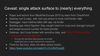 Caveat: single attack surface to (nearly) everything
● Paper and lecture from BlackHat Europe 2015 by team from CheckPoint
● Gaining root is easy, with root use ptrace to hook ioctl binder calls
● Keylogger: input method talks with app via binder
● Banking app intent hijacker: they caught intent on route and changed amount
and target account number for bank transfer
● Defense: don’t trust binder with sensitive data, and EVERYTHING GOES
THROUGH THE BINDER!!!!
○ Encrypt the sensitive data passed via binder
○ Implement your in-app keyboard for passwords
● Fixed by SeLinux: does not allow ptrace hooks
● https://www.youtube.com/watch?v=O-UHvFjxwZ8
 