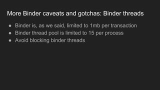 More Binder caveats and gotchas: Binder threads
● Binder is, as we said, limited to 1mb per transaction
● Binder thread pool is limited to 15 per process
● Avoid blocking binder threads
 