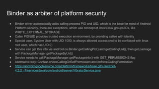 Binder as arbiter of platform security
● Binder driver automatically adds calling process PID and UID, which is the base for most of Android
Platform security, there are exceptions, which use concept of Unix/Linux groups IDs, like
WRITE_EXTERNAL_STORAGE
● Caller PID/UID provides trusted execution environment, by providing callee with identity
● Special user, System User with UID 1000, is always allowed access (not to be confused with linux
root user, which has UID 0)
● Service can get this info via android.os.Binder.getCallingPid() and getCallingUid(), then get package
with PackageManager.getPackageByUid()
● Service needs to call PackageManager.getPackageInfo() with GET_PERMISSIONS flag
● Alternative way: Context.checkCallingOrSelfPermission and enforceCallingPermission
● https://android.googlesource.com/platform/frameworks/base.git/+/android-
4.2.2_r1/services/java/com/android/server/VibratorService.java
 