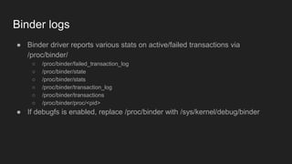 Binder logs
● Binder driver reports various stats on active/failed transactions via
/proc/binder/
○ /proc/binder/failed_transaction_log
○ /proc/binder/state
○ /proc/binder/stats
○ /proc/binder/transaction_log
○ /proc/binder/transactions
○ /proc/binder/proc/<pid>
● If debugfs is enabled, replace /proc/binder with /sys/kernel/debug/binder
 