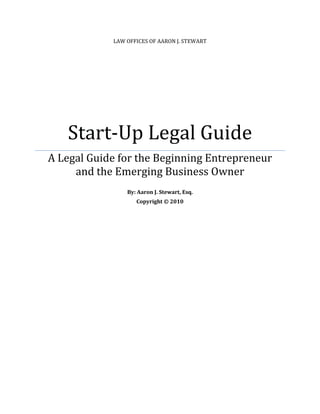 LAW OFFICES OF AARON J. STEWART




   Start-Up Legal Guide
A Legal Guide for the Beginning Entrepreneur
     and the Emerging Business Owner
                By: Aaron J. Stewart, Esq.
                   Copyright © 2010
 
