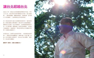 讓台北超越台北
從政三十年，我每次決定參選都是神聖而不苟且，今年
三月三日，我在保安宮宣布願選台北市長，就已經宣
誓：「選就要選贏，選贏就要做好、就要做滿，就不選
2012年的總統。」這是我對台北市民的承諾。


廿一世紀的城市已進入全面競爭的新時代，激烈的程
度，更甚於國家之間的競爭，要比的不只是經濟產值，
還要有生活品質。台北市要進步，必須透過更創新的手
段，不只要改變，還要超越；如果沒有新觀念，沒有能
力超越過去、超越現在，再好的理想也只是讓城市停
滯，永遠無法超越自己。


未來的台北，目標不在成為世界第一，而是要成為世界
唯一，透過市民的集體對話，凝聚共識，形成力量，從
每一件市民關心的事著手，找出自己的主體性、獨特
性，找出城市的靈魂！


讓我們一起努力，讓台北超越台北！




17                         18
 