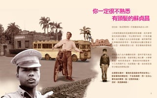 你一定很不熟悉
        有頭髮的蘇貞昌
       坦白說，我沒想到有一天我會成為政治人物。


       小時候我最迷的是諸葛四郎的漫畫，成天夢想
       我也有那支寶劍，可以懲奸除惡，打敗惡魔
       黨。十八歲進入台大法律系就讀，當同學們都
       在準備律師高考時，我卻著迷地讀完整套莎
       士比亞、高陽的歷史小說，甚至瓊瑤的愛情長
       篇。


       同時我加入台大橄欖球校隊，當時不管天氣如
       何惡劣甚至受傷，我都照樣上場比賽。大學畢
       業後，我和弟弟結伴，騎著借來的腳踏車，
       十三天用兩千元，完成環島一圈。這些都是我
       年少輕狂的青春記憶。


       在歷歷往事中，看到的是我對世界的好奇心、
       對新事物的開放性、不自我侷限，而一旦決心
       要完成的事情，我一定堅持到底。
       您好，我是蘇貞昌。




1                             2
 