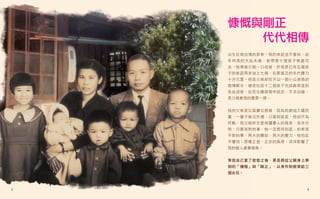 慷慨與剛正
       代代相傳
    出生在南台灣的屏東，我的家庭並不富裕。幼
    年時我的大姑失婚，她帶著七個孩子無處可
    去，知情後父親一口收留，於是原已有五個孩
    子的家庭再多加上七個，在那貧乏的年代壓力
    十分沉重。但是父親卻咬牙以一個小公務員的
    微薄薪水，硬是拉拔十二個孩子完成教育直到
    各自成家，在死生關頭雪中送炭，不求回報，
    是父親教我的重要一課。


    我的父親是位基層公務員，因為拒絕加入國民
    黨，一輩子無法升遷，只當到股長，他卻不為
    所動。我父親終生堅持讀書人的風骨，是非分
    明，只要是對的事，他一定堅持到底；如果是
    不對的事，再大的關說、再大的壓力，他也從
    不懼怕；那種正直、正派的風骨，深深影響了
    我的做人處事風格。


    等我自己當了爸爸之後，更是將從父親身上學
    到的「慷慨」與「剛正」，以身作則教育給三
    個女兒。



3                      4
 