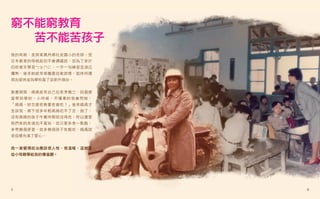 窮不能窮教育
  苦不能苦孩子
我的母親，是屏東萬丹鄉社皮國小的老師。受
日本教育的母親起初不會講國語，但為了家計
仍咬著牙學習ㄅㄆㄇㄈ，一字一句練習至滾瓜
爛熟，後來她經常榮獲最佳教師獎，退休時還
捐出退休金為學校蓋了座新升旗台。


教書期間，媽媽經常自己在家準備三、四個便
當帶到學校。小時候，不懂事的我會問她：
「媽媽，妳怎麼愈教書愈會吃？」後來媽媽才
告訴我，鄉下很多年輕媽媽吃不了苦，跑了，
沒有媽媽的孩子午餐時間就沒得吃，所以儘管
我們家的家境也不富裕，但只要多煮一點飯，
多帶幾個便當，就多幾個孩子有飯吃，媽媽就
是這樣充滿了愛心。


我一直覺得政治應該很人性、很溫暖，這就是
從小母親帶給我的價值觀。




5                      6
 