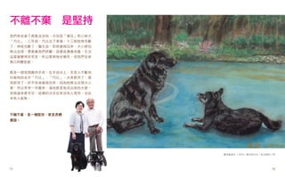 不離不棄　是堅持
我們家收留了兩隻流浪狗，分別是「連任」和小柴犬
「巧比」。三年前，巧比出了車禍，十三根肋骨全斷
了、神經也斷了，醫生說，即使搶救回來，大小便也
無法自理，需要靠我們照顧，這樣負擔會很重，生活
品質會變得非常差，所以要將牠安樂死，但我們全家
異口同聲拒絕。


那是一個很困難的手術，在手術台上，全家人不斷地
叫著牠的名字「巧比」、「巧比」，大家都哭了，連
我都哭了。好不容易搶救回來，因為牠無法自理大小
便，所以常常一早醒來，滿地都是牠流出來的大便，
但無論多麼辛苦，這樣的決定從來沒有人埋怨，也從
未有人後悔。



不離不棄，是一種堅持，更是具體
實踐。




                          詹秀齡畫作 / 2004 / 連任與巧比 / 混合媒材 / 8K




12
11                                                     11
                                                       12
 