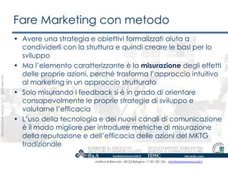 Fare Marketing con metodo
                                                   • Avere una strategia e obiettivi formalizzati aiuta a
                                                     condividerli con la struttura e quindi creare le basi per lo
                                                     sviluppo
                                                   • Ma l‟elemento caratterizzante è la misurazione degli effetti
                                                     delle proprie azioni, perché trasforma l‟approccio intuitivo
Riproduzione vietata. Tutti i diritti riservati.




                                                     al marketing in un approccio strutturato
                                                   • Solo misurando i feedback si è in grado di orientare
                                                     consapevolmente le proprie strategie di sviluppo e
                                                     valutarne l‟efficacia
                                                   • L‟uso della tecnologia e dei nuovi canali di comunicazione
                                                     è il modo migliore per introdurre metriche di misurazione
                                                     della reputazione e dell‟efficacia delle azioni del MKTG
                                                     tradizionale

                                                                           via Riva di Reno 65 – 40122 Bologna – T. 051 231125 - info@barbierieassociati.it
 