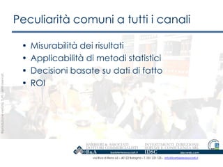 Peculiarità comuni a tutti i canali

                                                    •   Misurabilità dei risultati
                                                    •   Applicabilità di metodi statistici
                                                    •   Decisioni basate su dati di fatto
Riproduzione vietata. Tutti i diritti riservati.




                                                    •   ROI




                                                                        via Riva di Reno 65 – 40122 Bologna – T. 051 231125 - info@barbierieassociati.it
 