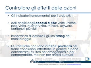 Controllare gli effetti delle azioni
                                                    • Gli indicatori fondamentali per il web Mkt:

                                                    • dall‟analisi degli accessi al sito: visite uniche,
                                                      pag/visita, durata/visita, referral, keyword,
                                                      contenuti più visti,
Riproduzione vietata. Tutti i diritti riservati.




                                                    • Importanza di definire il giusto timing del
                                                      monitoraggio

                                                    • Le statistiche non sono infallibili: prudenza nel
                                                      trarre conclusioni affrettate. In genere è bene
                                                      considerare i risultati per omogeneità e per
                                                      comparabilità, ma non per analisi puntuali.

                                                                          via Riva di Reno 65 – 40122 Bologna – T. 051 231125 - info@barbierieassociati.it
 