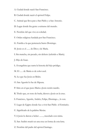 A. Ciudad donde nació San Francisco.

B. Ciudad donde nació el apóstol Felipe.

C. Animal que lleva pan a San Pablo y a San Antonio.

D. Lugar donde iba gente a retirarse del mundo.

E. Nombre del que vive en soledad.

F. Orden religiosa fundada por San Francisco.

G. Familia a la que pertenecía Santo Domingo.

H. Jesús es el ....... de Dios y de María.

I. Sin mancha, sin pecado, sin defecto (referido a María).

J. Hijo de Isaac.

L. Evangelista que narra la historia del hijo pródigo.

M. El ...... de María es de color azul.

N. Lo que fue Jesús en Belén.

O. San Agustín lo fue de Hipona.

P. Sitio en el que puso María a Jesús recién nacido.

R. Título que, en tono de burla, dieron a Jesús en la cruz.

S. Francisco, Agustín, Andrés, Felipe, Domingo..., lo son.

T. Lugar de Egipto donde fue a vivir San Pablo el Ermitaño.

U. Significado de la palabra Mesías.

V.A Jesús le dieron a beber ........, mezclado con mirra.

X. San Andrés murió en una cruz en forma de esta letra.

Z. Nombre del padre del apóstol Santiago.
 