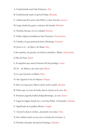 A. Ciudad donde nació San Francisco. Asís

B. Ciudad donde nació el apóstol Felipe. Betsaida

C. Animal que lleva pan a San Pablo y a San Antonio. Cuervo

D. Lugar donde iba gente a retirarse del mundo. Desierto

E. Nombre del que vive en soledad. Eremita

F. Orden religiosa fundada por San Francisco. Franciscanos

G. Familia a la que pertenecía Santo Domingo. Guzmán

H. Jesús es el ... de Dios y de María. Hijo

I. Sin mancha, sin pecado, sin defecto (referido a María). Inmaculada

J. Hijo de Isaac. Jacob

L. Evangelista que narra la historia del hijo pródigo. Lucas

M. El ... de María es de color azul. Manto

N. Lo que fue Jesús en Belén. Niño

O. San Agustín lo fue de Hipona. Obispo

P. Sitio en el que puso María a Jesús recién nacido. Pesebre

R. Título que, en tono de burla, dieron a Jesús en la cruz. Rey

S. Francisco,Agustín,Andrés,Felipe,Domingo...,lo son. Santos

T. Lugar de Egipto donde fue a vivir San Pablo el Ermitaño. Tebaida

U. Significado de la palabra Mesías. Ungido

V. A Jesús le dieron a beber...,mezclado con mirra. Vino.

X. San Andrés murió en una cruz en forma de esta letra. X.

Z. Nombre del padre del apóstol Santiago. Zebedeo
 