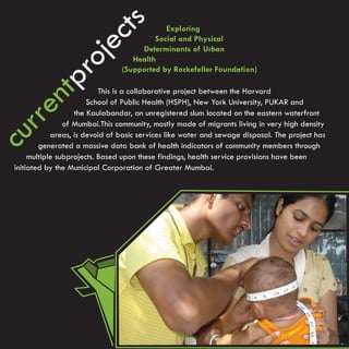 cts
                                             Exploring
                                          Social and Physical




            je
                                      Determinants of Urban
                                    Health


         ro
                                 (Supported by Rockefeller Foundation)
      ntp
                            This is a collaborative project between the Harvard
                        School of Public Health (HSPH), New York University, PUKAR and
  rre

                    the Kaulabandar, an unregistered slum located on the eastern waterfront
                 of Mumbai.This community, mostly made of migrants living in very high density
             areas, is devoid of basic services like water and sewage disposal. The project has
cu



         generated a massive data bank of health indicators of community members through
      multiple subprojects. Based upon these findings, health service provisions have been
 initiated by the Municipal Corporation of Greater Mumbai.
 