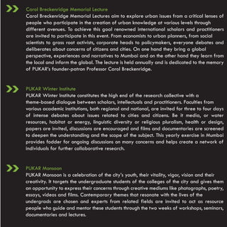 Carol Breckenridge Memorial Lecture
Carol Breckenridge Memorial Lectures aim to explore urban issues from a critical lenses of
people who participate in the creation of urban knowledge at various levels through
different avenues. To achieve this goal renowned international scholars and practitioners
are invited to participate in this event. From economists to urban planners, from social
scientists to grass root activists, corporate heads to policymakers, everyone debates and
deliberates about concerns of citizens and cities. On one hand they bring a global
perspective, experiences and narratives to Mumbai and on the other hand they learn from
the local and inform the global. The lecture is held annually and is dedicated to the memory
of PUKAR’s founder-patron Professor Carol Breckenridge.


PUKAR Winter Institute
PUKAR Winter Institute constitutes the high end of the research collective with a
theme-based dialogue between scholars, intellectuals and practitioners. Faculties from
various academic institutions, both regional and national, are invited for three to four days
of intense debates about issues related to cities and citizens. Be it media, or water
resources, habitat or energy, linguistic diversity or religious pluralism, health or design,
papers are invited, discussions are encouraged and films and documentaries are screened
to deepen the understanding and the scope of the subject. This yearly exercise in Mumbai
provides fodder for ongoing discussions on many concerns and helps create a network of
individuals for further collaborative research.


PUKAR Monsoon
PUKAR Monsoon is a celebration of the city’s youth, their vitality, vigor, vision and their
creativity. It targets the undergraduate students of the colleges of the city and gives them
an opportunity to express their concerns through creative mediums like photographs, poetry,
essays, videos and films. Contemporary themes that resonate with the lives of the
undergrads are chosen and experts from related fields are invited to act as resource
people who guide and mentor these students through the two weeks of workshops, seminars,
documentaries and lectures.
 
