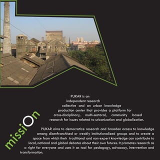 PUKAR is an
                                independent research
                             collective and an urban knowledge
                          production center that provides a platform for
                       cross-disciplinary, multi-sectoral, community based
  n




                    research for issues related to urbanization and globalization.
 O




                PUKAR aims to democratize research and broaden access to knowledge
ssi




             among disenfranchised or weakly institutionalized groups and to create a
          space from which their traditional and non expert knowledge can contribute to
mi




       local, national and global debates about their own futures. It promotes research as
    a right for everyone and uses it as tool for pedagogy, advocacy, intervention and
 transformation.
 