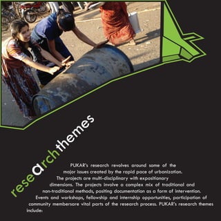 e s
                       e m
                h th
        arc               PUKAR’s research revolves around some of the


   se
                       major issues created by the rapid pace of urbanization.
                    The projects are multi-disciplinary with expositionary


re              dimensions. The projects involve a complex mix of traditional and
             non-traditional methods, positing documentation as a form of intervention.
         Events and workshops, fellowship and internship opportunities, participation of
     community membersare vital parts of the research process. PUKAR’s research themes
    include:
 