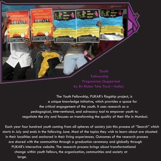 Youth
                                                         Fellowship
                                                   Programme (Supported
                                              by Sir Ratan Tata Trust – India)

                                    The Youth Fellowship, PUKAR’s flagship project, is
                             a unique knowledge initiative, which provides a space for
                       the critical engagement of the youth. It uses research as a
                 pedagogical, interventional, and advocacy tool to empower youth to
            negotiate the city and focuses on transforming the quality of their life in Mumbai.

  Each year four hundred youth coming from all spheres of society join this process of “Search” which
starts in July and ends in the following June. Most of the topics they wish to learn about are situated
  in their localities and anchored in their living experiences. Outcomes of the research process
    are shared with the communities through a graduation ceremony and globally through
       PUKAR’s interactive website. The research process brings about transformational
         change within youth fellows, the organization, communities and society at
           large.
 