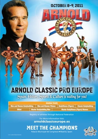 October 8-9, 2011




      ARNOLD Classic pro europe
                     Spain: History, Sports & Culture is waiting for you!
                                                     Amateur Events
      Men and Women Bodybuilding           Men and Women Fitness      Bodyfitness (Figure)   Classic Bodybuilding
                    Bikini          Master Bodybuilding Men              Master Bodyfitness (Figure) Women

                                   Registry of athletes through National Federation

                                              For More Information Visit:
                                       arnoldclassiceurope.es

                                  MEET THE CHAMPIONS
                                    Palacio Municipal de Congresos ■ Madrid, Spain
© 2011 CLASSIC PRODUCTIONS INC.
 