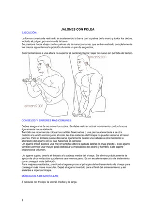 JALONES CON POLEA
EJECUCIÓN:

La forma correcta de realizarlo es sosteniendo la barra con la palma de la mano y todos los dedos,
incluido el pulgar, por encima de la barra.
Se presiona hacia abajo con las palmas de la mano y una vez que se han estirado completamente
los brazos aguantamos la posición durante un par de segundos,

Subir lentamente a una altura no superior al pectoral inferior; bajar de nuevo sin pérdida de tiempo.




CONSEJOS Y ERRORES MÁS COMUNES:

Debes asegurarte de no mover los codos. Se debe realizar todo el movimiento con los brazos
ligeramente hacia adelante.
También se recomienda colocar las rodillas flexionadas o una pierna adelantada a la otra.
Debido a la unión común junto al codo, las tres cabezas del tríceps no pueden aislarse al hacer
jalones. Pero el énfasis puede desviarse ligeramente desde una cabeza a otra mediante la
alteración del agarre con el que hacemos el ejercicio:
Un agarre prono supone una mayor tensión sobre la cabeza lateral (la más grande). Este agarre
también permite usar mayor peso debido a la implicación del pecho y hombro. Este agarre
proporciona volumen.

Un agarre supino desvía el énfasis a la cabeza media del tríceps. Se elimina prácticamente la
ayuda de otros músculos y podemos usar menos peso. Es un excelente ejercicio de aislamiento
para conseguir más definición.
Para mejores resultados, practicad el agarre prono al principio del entrenamiento de tríceps para
conseguir más masa muscular. Dejad el agarre invertido para el final del entrenamiento y así
aislaréis a tope los tríceps.

MÚSCULOS A DESARROLLAR:

3 cabezas del tríceps: la lateral, medial y la larga.




1
 