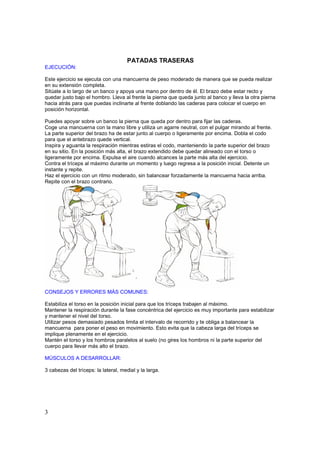 PATADAS TRASERAS
EJECUCIÓN:

Este ejercicio se ejecuta con una mancuerna de peso moderado de manera que se pueda realizar
en su extensión completa.
Sitúate a lo largo de un banco y apoya una mano por dentro de él. El brazo debe estar recto y
quedar justo bajo el hombro. Lleva al frente la pierna que queda junto al banco y lleva la otra pierna
hacia atrás para que puedas inclinarte al frente doblando las caderas para colocar el cuerpo en
posición horizontal.

Puedes apoyar sobre un banco la pierna que queda por dentro para fijar las caderas.
Coge una mancuerna con la mano libre y utiliza un agarre neutral, con el pulgar mirando al frente.
La parte superior del brazo ha de estar junto al cuerpo o ligeramente por encima. Dobla el codo
para que el antebrazo quede vertical.
Inspira y aguanta la respiración mientras estiras el codo, manteniendo la parte superior del brazo
en su sitio. En la posición más alta, el brazo extendido debe quedar alineado con el torso o
ligeramente por encima. Expulsa el aire cuando alcances la parte más alta del ejercicio.
Contra el tríceps al máximo durante un momento y luego regresa a la posición inicial. Detente un
instante y repite.
Haz el ejercicio con un ritmo moderado, sin balancear forzadamente la mancuerna hacia arriba.
Repite con el brazo contrario.




CONSEJOS Y ERRORES MÁS COMUNES:

Estabiliza el torso en la posición inicial para que los tríceps trabajen al máximo.
Mantener la respiración durante la fase concéntrica del ejercicio es muy importante para estabilizar
y mantener el nivel del torso.
Utilizar pesos demasiado pesados limita el intervalo de recorrido y te obliga a balancear la
mancuerna para poner el peso en movimiento. Esto evita que la cabeza larga del tríceps se
implique plenamente en el ejercicio.
Mantén el torso y los hombros paralelos al suelo (no gires los hombros ni la parte superior del
cuerpo para llevar más alto el brazo.

MÚSCULOS A DESARROLLAR:

3 cabezas del tríceps: la lateral, medial y la larga.




3
 