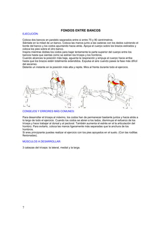 FONDOS ENTRE BANCOS
EJECUCIÓN:

Coloca dos bancos en paralelo separados entre si entre 75 y 90 centrimetros.
Siéntate en la mitad de un banco. Coloca las manos junto a las caderas con los dedos cubriendo el
borde del banco y los codos apuntando hacia atrás. Apoya el cuerpo sobre los brazos estirados y
coloca los pies sobre el otro banco.
Inspira mientras doblas los codos para bajar lentamente la parte superior del cuerpo entre los
bancos hasta que sientas como se estiran los tríceps y los hombros.
Cuando alcances la posición más baja, aguanta la respiración y empuja el cuerpo hacia arriba
hasta que los brazos estén totalmente extendidos. Expulsa el aire cuando pases la fase más difícil
del ascenso.
Detente un instante en la posición más alta y repite. Mira al frente durante todo el ejercicio.




CONSEJOS Y ERRORES MÁS COMUNES:

Para desarrollar el tríceps al máximo, los codos han de permanecer bastante juntos y hacia atrás a
lo largo de todo el ejercicio. Cuando los codos se abren a los lados, disminuye el esfuerzo de los
tríceps y hace trabajar al dorsal y al pectoral. También aumenta el estrés en el la articulación del
hombro. Para evitarlo, coloca las manos ligeramente más separadas que la anchura de los
hombros.
Si eres principiante puedes realizar el ejercicio con los pies apoyados en el suelo. (Con las rodillas
flexionadas).

MÚSCULOS A DESARROLLAR:

3 cabezas del tríceps: la lateral, medial y la larga.




7
 