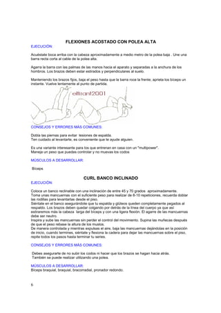 FLEXIONES ACOSTADO CON POLEA ALTA
EJECUCIÓN:

Acuéstate boca arriba con la cabeza aproximadamente a medio metro de la polea baja . Une una
barra recta corta al cable de la polea alta.

Agarra la barra con las palmas de las manos hacia el aparato y separadas a la anchura de los
hombros. Los brazos deben estar estirados y perpendiculares al suelo.

Manteniendo los brazos fijos, baja el peso hasta que la barra roce la frente; aprieta los bíceps un
instante. Vuelve lentamente al punto de partida.




CONSEJOS Y ERRORES MÁS COMUNES:

Dobla las piernas para evitar lesiones de espalda.
Ten cuidado al levantarte, es conveniente que te ayude alguien.

Es una variante interesante para los que entrenan en casa con un "multipower".
Maneja un peso que puedas controlar y no muevas los codos

MÚSCULOS A DESARROLLAR:

Bíceps

                                 CURL BANCO INCLINADO
EJECUCIÓN:

Coloca un banco reclinable con una inclinación de entre 45 y 70 grados aproximadamente.
Toma unas mancuernas con el suficiente peso para realizar de 8-10 repeticiones, recuerda doblar
las rodillas para levantarlas desde el piso.
Siéntate en el banco asegurándote que tu espalda y glúteos queden completamente pegados al
respaldo. Los brazos deben quedar colgando por detrás de la línea del cuerpo ya que así
estiraremos más la cabeza larga del bíceps y con una ligera flexión. El agarre de las mancuernas
debe ser neutro.
Inspira y sube las mancuernas sin perder el control del movimiento. Supina las muñecas después
de que el peso rebase la altura de los muslos.
De manera controlada y mientras expulsas el aire, baja las mancuernas dejándolas en la posición
de inicio, cuando termines, siéntate y flexiona la cadera para dejar las mancuernas sobre el piso,
repite todos los pasos hasta terminar tu series.

CONSEJOS Y ERRORES MÁS COMUNES:

Debes asegurarte de no subir los codos ni hacer que los brazos se hagan hacia atrás.
También se puede realizar utilizando una polea.

MÚSCULOS A DESARROLLAR:
Bíceps braquial, braquial, bracorradial, pronador redondo.



6
 