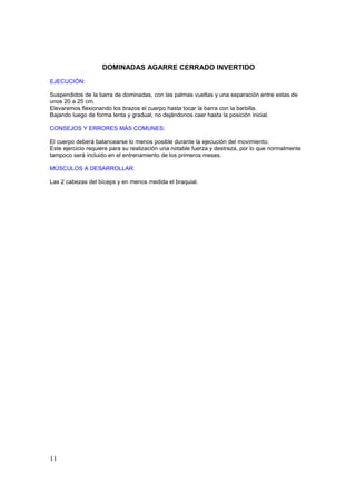 DOMINADAS AGARRE CERRADO INVERTIDO
EJECUCIÓN:

Suspendidos de la barra de dominadas, con las palmas vueltas y una separación entre estas de
unos 20 a 25 cm.
Elevaremos flexionando los brazos el cuerpo hasta tocar la barra con la barbilla.
Bajando luego de forma lenta y gradual, no dejándonos caer hasta la posición inicial.

CONSEJOS Y ERRORES MÁS COMUNES:

El cuerpo deberá balancearse lo menos posible durante la ejecución del movimiento.
Este ejercicio requiere para su realización una notable fuerza y destreza, por lo que normalmente
tampoco será incluido en el entrenamiento de los primeros meses.

MÚSCULOS A DESARROLLAR:

Las 2 cabezas del bíceps y en menos medida el braquial.




11
 