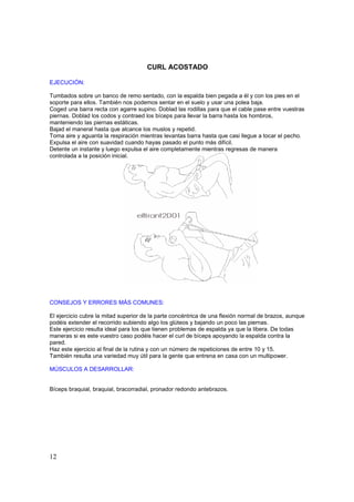 CURL ACOSTADO

EJECUCIÓN:

Tumbados sobre un banco de remo sentado, con la espalda bien pegada a él y con los pies en el
soporte para ellos. También nos podemos sentar en el suelo y usar una polea baja.
Coged una barra recta con agarre supino. Doblad las rodillas para que el cable pase entre vuestras
piernas. Doblad los codos y contraed los bíceps para llevar la barra hasta los hombros,
manteniendo las piernas estáticas.
Bajad el maneral hasta que alcance los muslos y repetid.
Toma aire y aguanta la respiración mientras levantas barra hasta que casi llegue a tocar el pecho.
Expulsa el aire con suavidad cuando hayas pasado el punto más difícil.
Detente un instante y luego expulsa el aire completamente mientras regresas de manera
controlada a la posición inicial.




CONSEJOS Y ERRORES MÁS COMUNES:

El ejercicio cubre la mitad superior de la parte concéntrica de una flexión normal de brazos, aunque
podéis extender el recorrido subiendo algo los glúteos y bajando un poco las piernas.
Este ejercicio resulta ideal para los que tienen problemas de espalda ya que la libera. De todas
maneras si es este vuestro caso podéis hacer el curl de bíceps apoyando la espalda contra la
pared.
Haz este ejercicio al final de la rutina y con un número de repeticiones de entre 10 y 15.
También resulta una variedad muy útil para la gente que entrena en casa con un multipower.

MÚSCULOS A DESARROLLAR:


Bíceps braquial, braquial, bracorradial, pronador redondo antebrazos.




12
 