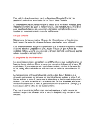 Este método de entrenamiento nació en la antigua Alemania Oriental y se
popularizó en América a mediados de los 70 con Vince Gironda.

El entrenador mundial Charles Poliquin lo adaptó a sus modernos métodos, pero
independientemente de quien lo halla inventado, este método funciona muy bien
para aquellos atletas que se encuentren estancados o simplemente deseen
impulsar un nuevo crecimiento muscular rápidamente.

En que consiste

Básicamente tienes que realizar 10 series de 10 repeticiones en los ejercicios
básicos como la sentadilla, el press de banca, dominadas, press militar etc.

Este entrenamiento se apoya en la premisa de que al trabajar un ejercicio con este
esquema de series y repeticiones (10 X 10) se reclutan un gran número de
unidades motoras y como consecuencia se crea un estímulo enorme para que las
células musculares se hipertrofien.

El programa de entrenamiento

Los ejercicios principales se realizan con el 60% del peso que puedas levantar en
levantamientos máximos. O con un peso que normalmente te permitiría hacer 20
repeticiones, digamos por ejemplo que tu levantamiento máximo en la sentadilla
es de 100 kg, entonces debes de realizar todas tus series de sentadillas con 60
kg.

La rutina consiste en trabajar el cuerpo entero en tres días, y debes de ir al
gimnasio cuatro veces por semana, por ejemplo el Lunes realizas la rutina 1, el
Martes realizas la rutina 2, descansas el Miércoles y el Jueves realizas la rutina 3.
Una vez que hallas entrenado el cuerpo entero en los días anteriores, el Viernes
inicias nuevamente con la rutina 1, pero descansando el Sábado Y Domingo, y el
Lunes sigues con la rutina 2 y así sucesivamente.

Para que el entrenamiento funciones es muy importante el estilo con que se
realizan los ejercicios. (Puedes mirar la sección de ejercicios) y también el peso
utilizado.




1
 