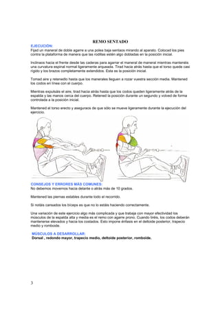 REMO SENTADO
EJECUCIÓN:
Fijad un maneral de doble agarre a una polea baja sentaos mirando al aparato. Colocad los pies
contra la plataforma de manera que las rodillas estén algo dobladas en la posición inicial.

Inclinaos hacia el frente desde las caderas para agarrar el maneral de maneral mientras mantenéis
una curvatura espinal normal ligeramente arqueada. Tirad hacia atrás hasta que el torso quede casi
rígido y los brazos completamente extendidos. Esta es la posición inicial.

Tomad aire y retenedlo hasta que los manerales lleguen a rozar vuestra sección media. Mantened
los codos en línea con el cuerpo.

Mientras expulsáis el aire, tirad hacia atrás hasta que los codos queden ligeramente atrás de la
espalda y las manos cerca del cuerpo. Retened la posición durante un segundo y volved de forma
controlada a la posición inicial.

Mantened el torso erecto y aseguraos de que sólo se mueve ligeramente durante la ejecución del
ejercicio.




CONSEJOS Y ERRORES MÁS COMUNES:
No debemos movernos hacia delante o atrás más de 10 grados.

Mantened las piernas estables durante todo el recorrido.

Si notáis cansados los bíceps es que no lo estáis haciendo correctamente.

Una variación de este ejercicio algo más complicada y que trabaja con mayor efectividad los
músculos de la espalda alta y media es el remo con agarre prono. Cuando tiréis, los codos deberán
mantenerse elevados y hacia los costados. Esto impone énfasis en el deltoide posterior, trapecio
medio y romboide.

MÚSCULOS A DESARROLLAR:
Dorsal , redondo mayor, trapecio medio, deltoide posterior, romboide.




3
 
