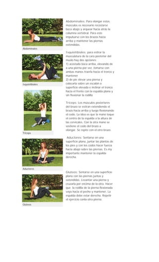 Abdominales: Para elongar estos
                 músculos es necesario recostarse
                 boca abajo y arquear hacia atrás la
                 columna vertebral. Para esto
                 impulsarse con los brazos hacia
                 arriba y mantener las piernas
                 extendidas.
Abdominales
                 Isquiotibiales: para estirar la
                 musculatura de la cara posterior del
                 muslo hay dos opciones:
                 1) acostado boca arriba, elevando de
                 a una pierna por vez ,tomarse con
                 ambas manos traerla hacia el tronco y
                 mantener
                 2) de pie elevar una pierna y
Isquiotibiales   colocarla sobre un escalón o
                 superficie elevada e inclinar el tronco
                 hacia el frente con la espalda plana y
                 sin flexionar la rodilla

                 Tríceps: Los músculos posteriores
                 del brazo se estiran extendiendo el
                 brazo hacia arriba y luego flexionando
                 el codo. La idea es que la mano toque
                 el centro de la espalda a la altura de
                 las cervicales. Con la otra mano se
                 sostiene el codo del brazo a
                 elongar. Se repite con el otro brazo.
Triceps
                  Aductores: Sentarse en una
                 superficie plana, juntar las plantas de
                 los pies y con los codos hacer fuerza
                 hacia abajo sobre las piernas. Es my
                 importante mantener la espalda
                 derecha.



Aductores
                 Glúteos: Sentarse en una superficie
                 plana con las piernas juntas y
                 extendidas. Levantar una pierna y
                 cruzarla por encima de la otra. Hacer
                 que la rodilla de la pierna flexionada
                 vaya hacia el pecho y mantener. La
                 espalda debe estar derecha. Repetir
                 el ejercicio conla otra pierna.
Glúteos
 