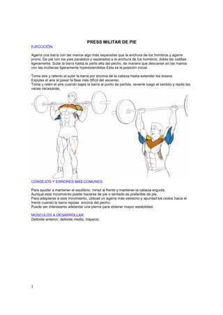 PRESS MILITAR DE PIE
EJECUCIÓN:

Agarra una barra con las manos algo más separadas que la anchura de los hombros y agarre
prono. De pie con los pies paralelos y separados a la anchura de los hombros; dobla las rodillas
ligeramente. Sube la barra hasta la parte alta del pecho, de manera que descanse en las manos
con las muñecas ligeramente hiperextendidas Esta es la posición inicial.

Toma aire y retenlo al subir la barra por encima de la cabeza hasta extender los brazos.
Expulsa el aire al pasar la fase más difícil del ascenso.
Toma y retén el aire cuando bajes la barra al punto de partida, revierte luego el sentido y repite las
veces necesarias.




CONSEJOS Y ERRORES MÁS COMUNES:

Para ayudar a mantener el equilibrio, mirad al frente y mantener la cabeza erguida.
Aunque este movimiento puede hacerse de pie o sentado es preferible de pie.
Para adaptarse a este movimiento, utilizad un agarre más estrecho y apuntad los codos hacia el
frente cuando la barra repose encima del pecho.
Puede ser interesante adelantar una pierna para obtener mayor estabilidad.

MÚSCULOS A DESARROLLAR:
Deltoide anterior, deltoide medio, trapecio.




1
 